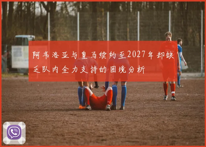 阿韦洛亚与皇马续约至2027年却缺乏队内全力支持的困境分析