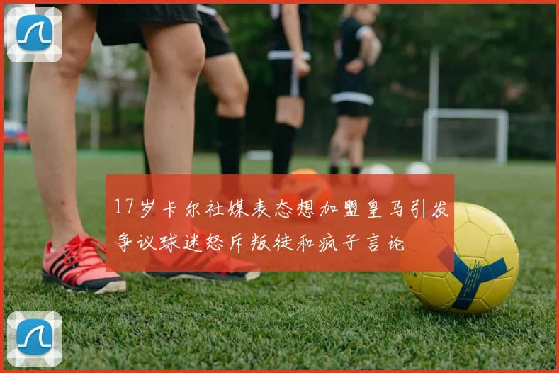 17岁卡尔社媒表态想加盟皇马引发争议球迷怒斥叛徒和疯子言论