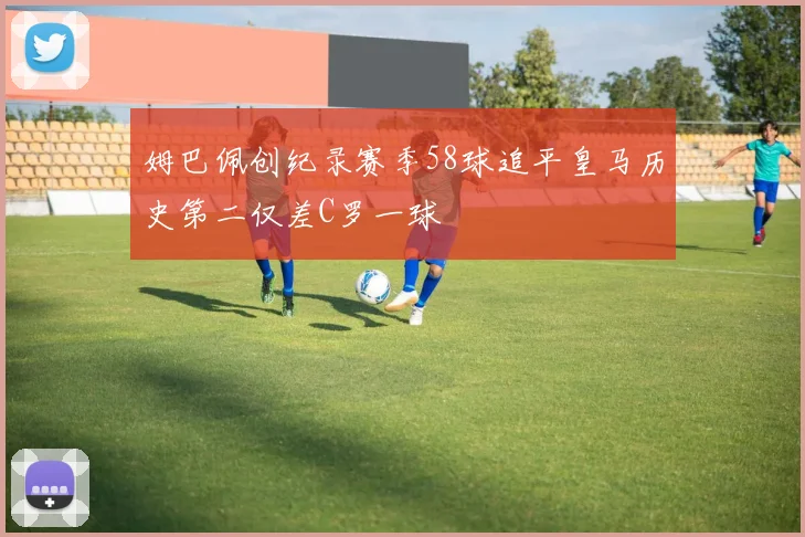 姆巴佩创纪录赛季58球追平皇马历史第二仅差C罗一球