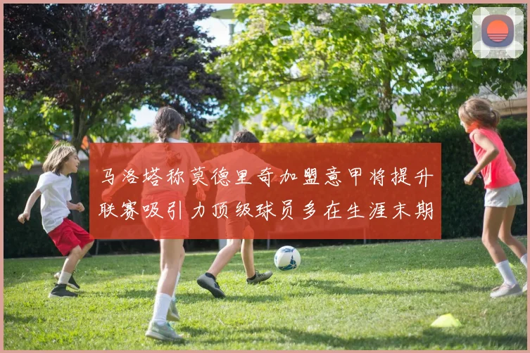 马洛塔称莫德里奇加盟意甲将提升联赛吸引力顶级球员多在生涯末期选择意甲