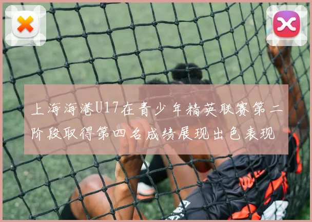 上海海港U17在青少年精英联赛第二阶段取得第四名成绩展现出色表现