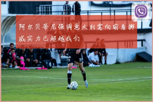 阿尔贝蒂尼强调意大利需向前看挪威实力已超越我们