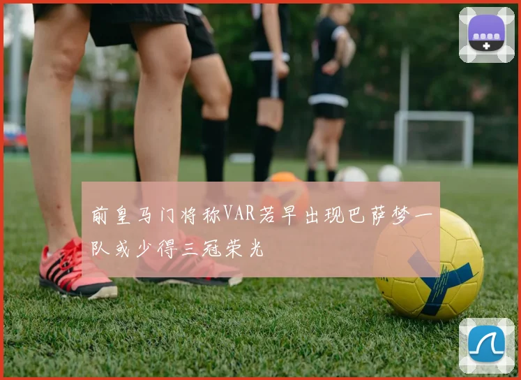 前皇马门将称VAR若早出现巴萨梦一队或少得三冠荣光