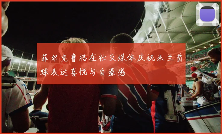 菲尔克鲁格在社交媒体庆祝米兰首球表达喜悦与自豪感