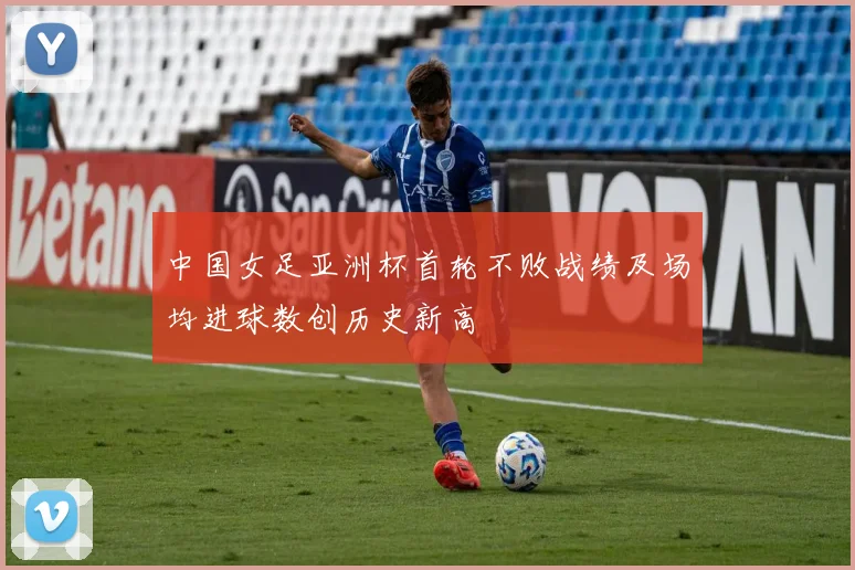 中国女足亚洲杯首轮不败战绩及场均进球数创历史新高