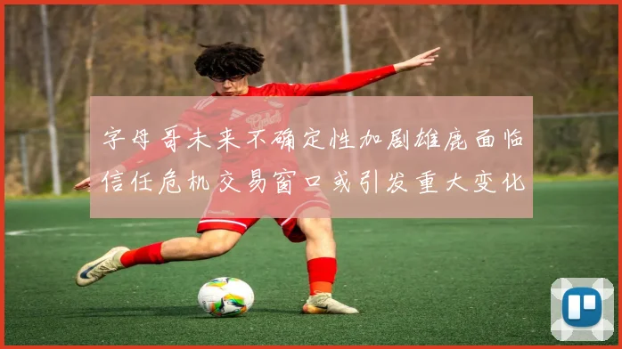 字母哥未来不确定性加剧雄鹿面临信任危机交易窗口或引发重大变化