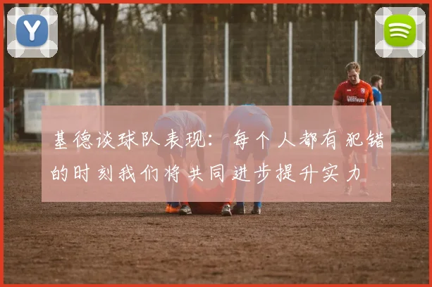 基德谈球队表现：每个人都有犯错的时刻我们将共同进步提升实力
