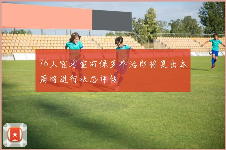 76人官方宣布保罗乔治即将复出本周将进行状态评估