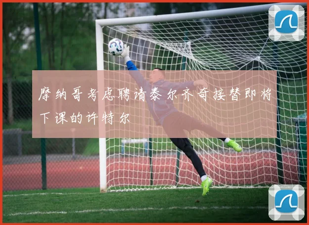 摩纳哥考虑聘请泰尔齐奇接替即将下课的许特尔