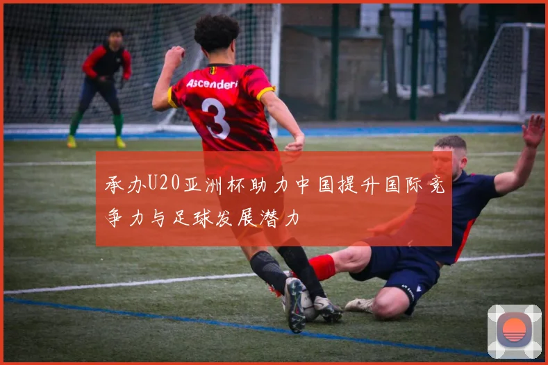 承办U20亚洲杯助力中国提升国际竞争力与足球发展潜力