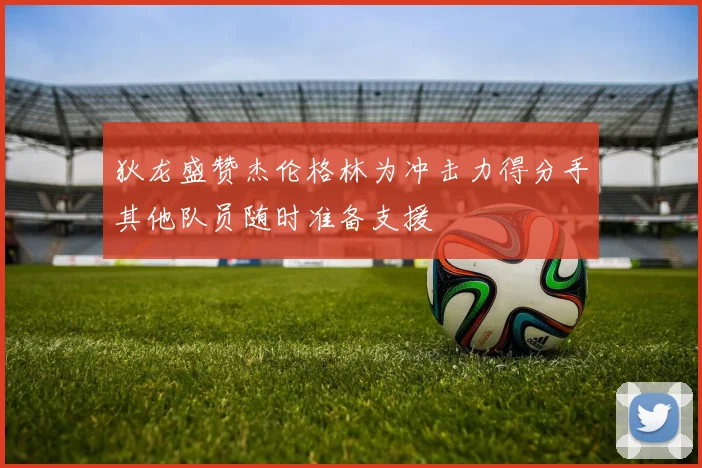 狄龙盛赞杰伦格林为冲击力得分手其他队员随时准备支援