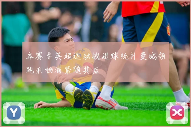 本赛季英超运动战进球统计曼城领跑利物浦紧随其后