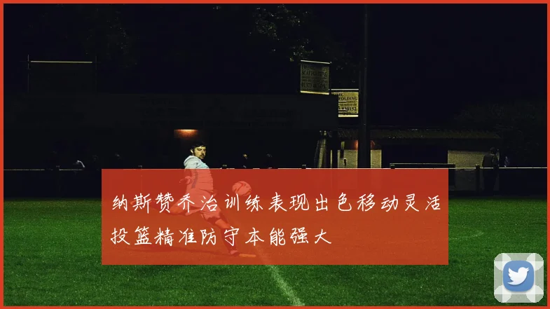 纳斯赞乔治训练表现出色移动灵活投篮精准防守本能强大